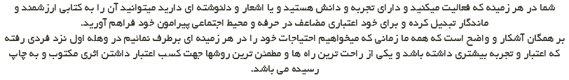 شما در هر زمینه که فعالیت میکنید و دارای تجربه و دانش هستید و یا اشعار و دلنوشته ای دارید میتوانید آن را به کتابی ارزشمند و ماندگار تبدیل کرده و برای خود اعتباری مضاعف در حرفه و محیط اجتماعی پیرامون خود فراهم آورید. بر همگان آشکار و واضح است که همه ما زمانی که میخواهیم احتیاجات خود را در هر زمینه ای برطرف نمائیم در وهله اول نزد فردی رفته که اعتبار و تجربه بیشتری داشته باشد و یکی از راحت ترین راه ها و مطمئن ترین روشها جهت کسب اعتبار داشتن اثری مکتوب و به چاپ رسیده می باشد.